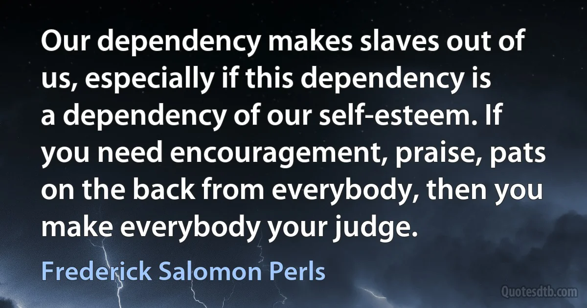 Our dependency makes slaves out of us, especially if this dependency is a dependency of our self-esteem. If you need encouragement, praise, pats on the back from everybody, then you make everybody your judge. (Frederick Salomon Perls)