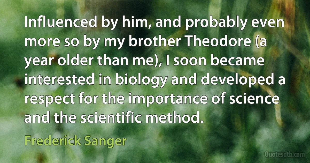 Influenced by him, and probably even more so by my brother Theodore (a year older than me), I soon became interested in biology and developed a respect for the importance of science and the scientific method. (Frederick Sanger)