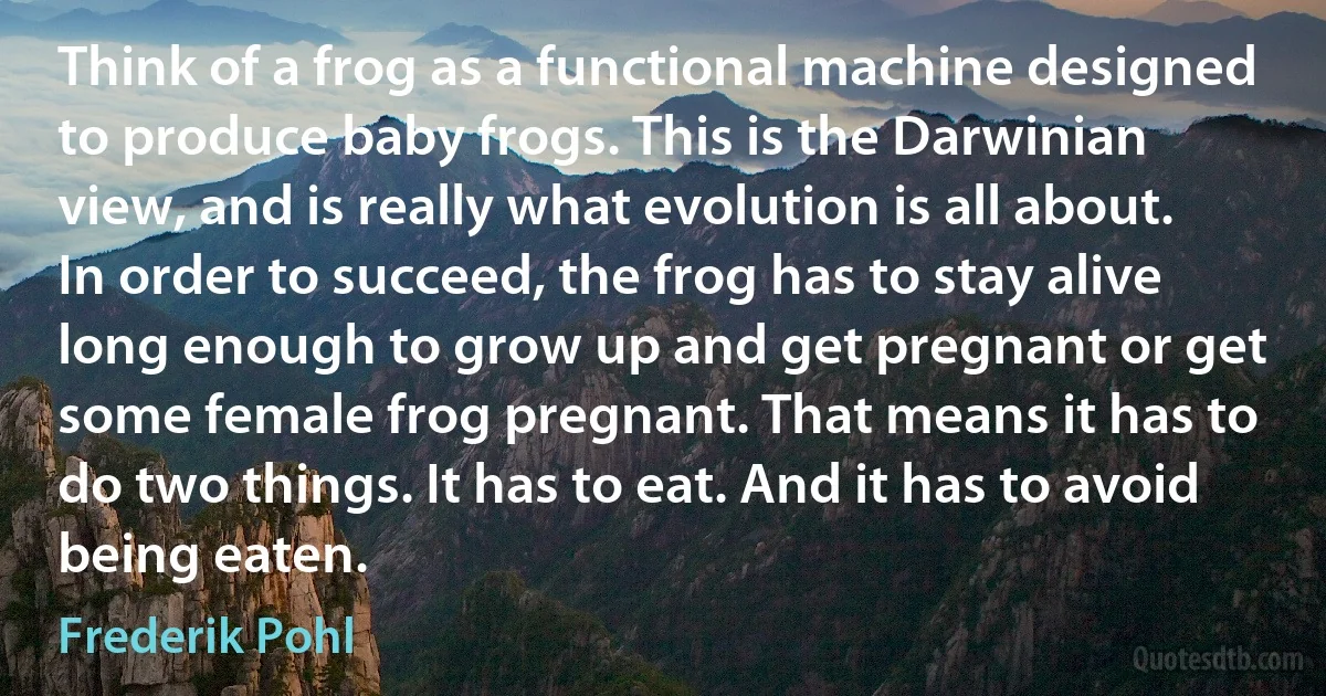 Think of a frog as a functional machine designed to produce baby frogs. This is the Darwinian view, and is really what evolution is all about. In order to succeed, the frog has to stay alive long enough to grow up and get pregnant or get some female frog pregnant. That means it has to do two things. It has to eat. And it has to avoid being eaten. (Frederik Pohl)