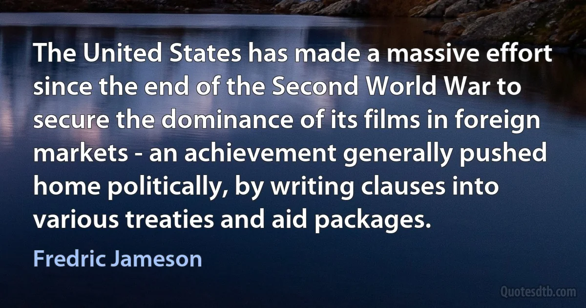 The United States has made a massive effort since the end of the Second World War to secure the dominance of its films in foreign markets - an achievement generally pushed home politically, by writing clauses into various treaties and aid packages. (Fredric Jameson)