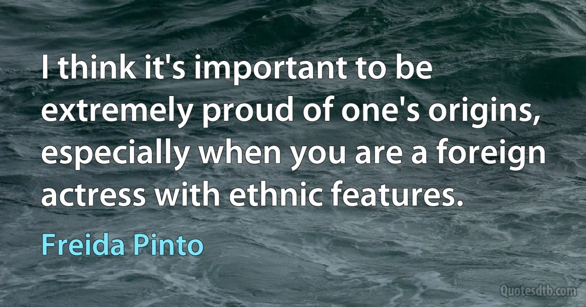 I think it's important to be extremely proud of one's origins, especially when you are a foreign actress with ethnic features. (Freida Pinto)