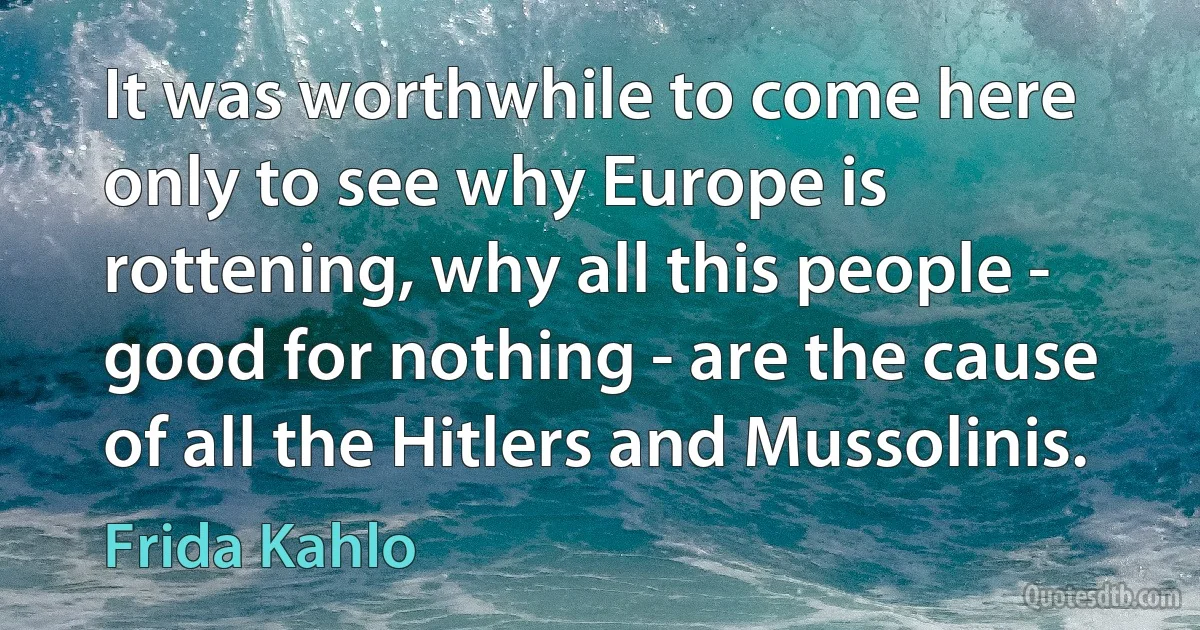 It was worthwhile to come here only to see why Europe is rottening, why all this people - good for nothing - are the cause of all the Hitlers and Mussolinis. (Frida Kahlo)