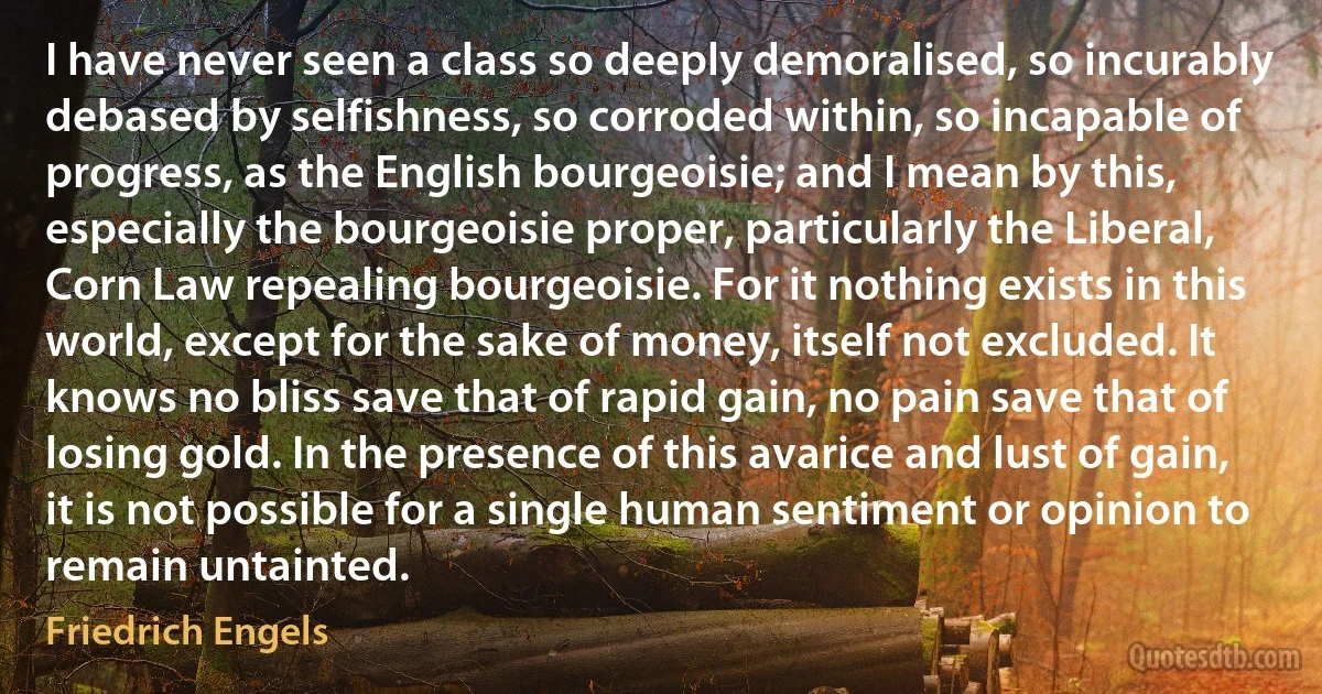 I have never seen a class so deeply demoralised, so incurably debased by selfishness, so corroded within, so incapable of progress, as the English bourgeoisie; and I mean by this, especially the bourgeoisie proper, particularly the Liberal, Corn Law repealing bourgeoisie. For it nothing exists in this world, except for the sake of money, itself not excluded. It knows no bliss save that of rapid gain, no pain save that of losing gold. In the presence of this avarice and lust of gain, it is not possible for a single human sentiment or opinion to remain untainted. (Friedrich Engels)