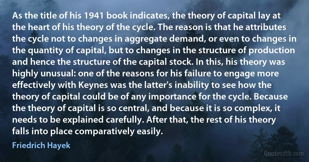 As the title of his 1941 book indicates, the theory of capital lay at the heart of his theory of the cycle. The reason is that he attributes the cycle not to changes in aggregate demand, or even to changes in the quantity of capital, but to changes in the structure of production and hence the structure of the capital stock. In this, his theory was highly unusual: one of the reasons for his failure to engage more effectively with Keynes was the latter's inability to see how the theory of capital could be of any importance for the cycle. Because the theory of capital is so central, and because it is so complex, it needs to be explained carefully. After that, the rest of his theory falls into place comparatively easily. (Friedrich Hayek)