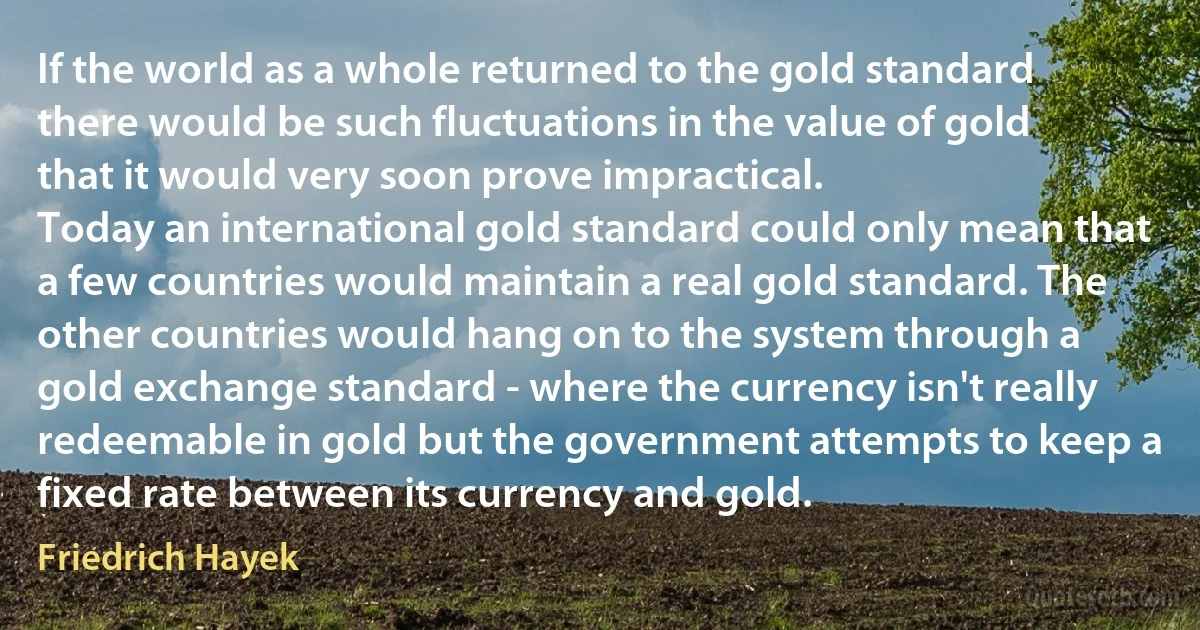 If the world as a whole returned to the gold standard there would be such fluctuations in the value of gold that it would very soon prove impractical.
Today an international gold standard could only mean that a few countries would maintain a real gold standard. The other countries would hang on to the system through a gold exchange standard - where the currency isn't really redeemable in gold but the government attempts to keep a fixed rate between its currency and gold. (Friedrich Hayek)