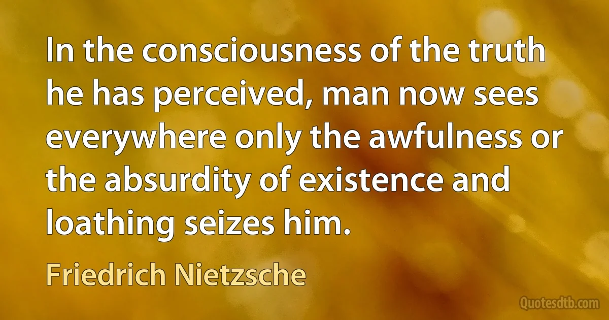 In the consciousness of the truth he has perceived, man now sees everywhere only the awfulness or the absurdity of existence and loathing seizes him. (Friedrich Nietzsche)