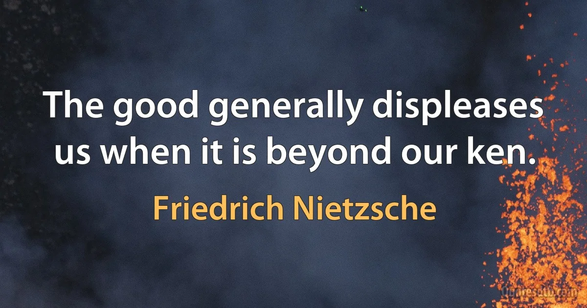 The good generally displeases us when it is beyond our ken. (Friedrich Nietzsche)