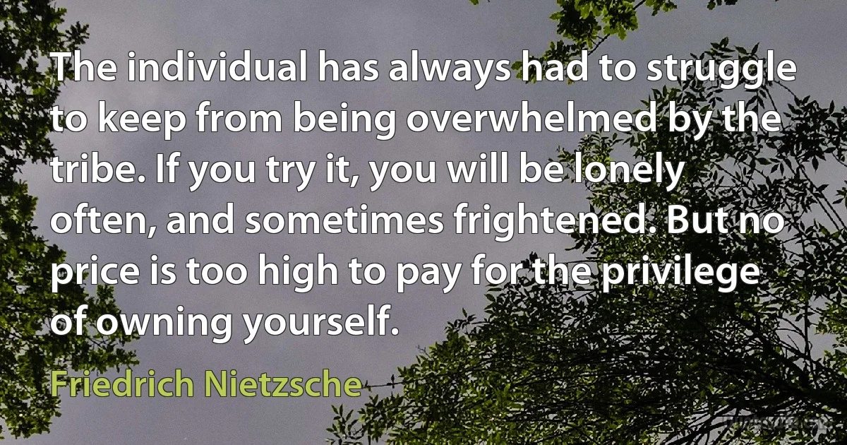 The individual has always had to struggle to keep from being overwhelmed by the tribe. If you try it, you will be lonely often, and sometimes frightened. But no price is too high to pay for the privilege of owning yourself. (Friedrich Nietzsche)