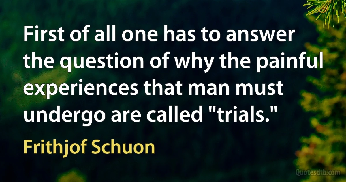 First of all one has to answer the question of why the painful experiences that man must undergo are called "trials." (Frithjof Schuon)