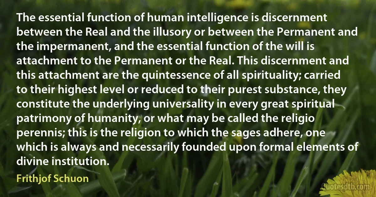 The essential function of human intelligence is discernment between the Real and the illusory or between the Permanent and the impermanent, and the essential function of the will is attachment to the Permanent or the Real. This discernment and this attachment are the quintessence of all spirituality; carried to their highest level or reduced to their purest substance, they constitute the underlying universality in every great spiritual patrimony of humanity, or what may be called the religio perennis; this is the religion to which the sages adhere, one which is always and necessarily founded upon formal elements of divine institution. (Frithjof Schuon)