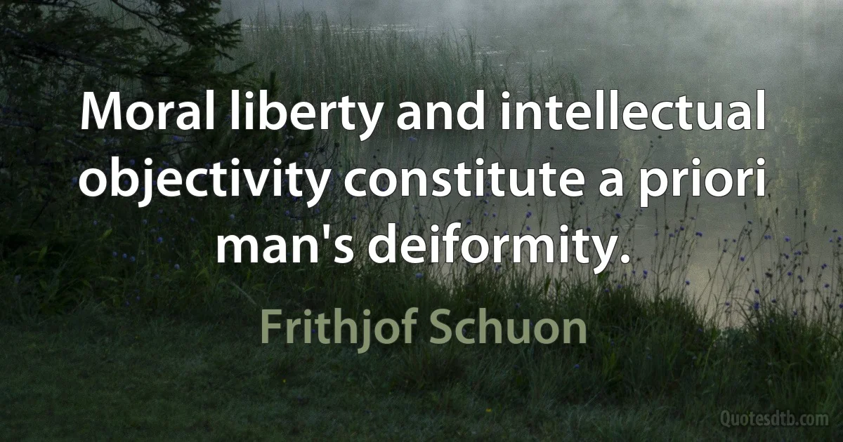 Moral liberty and intellectual objectivity constitute a priori man's deiformity. (Frithjof Schuon)