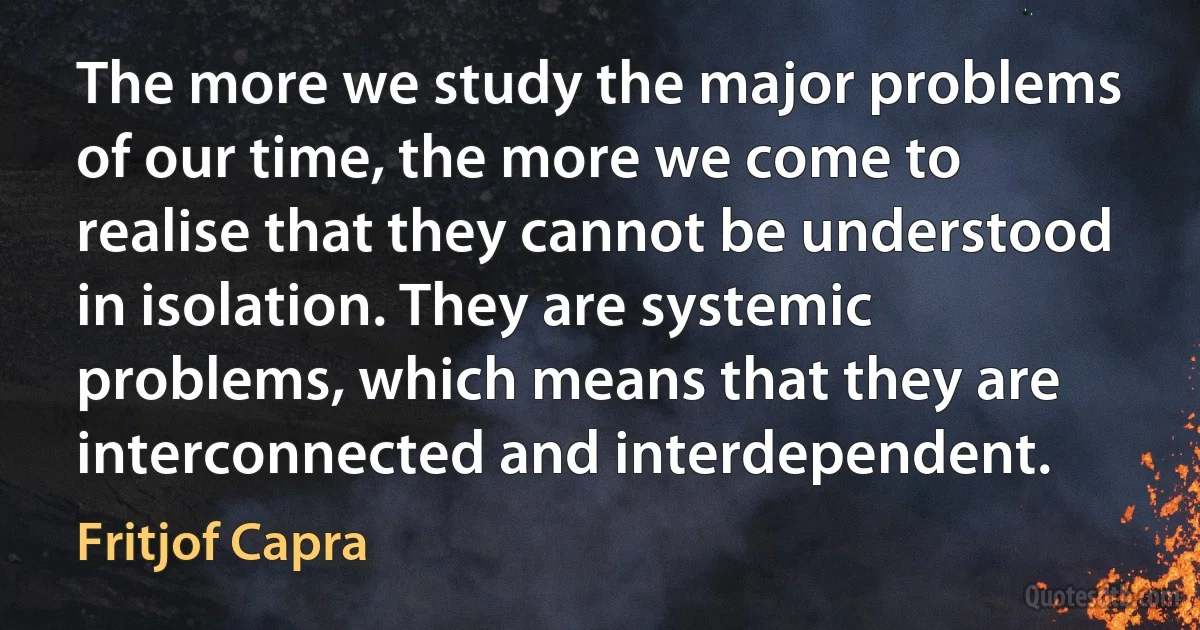 The more we study the major problems of our time, the more we come to realise that they cannot be understood in isolation. They are systemic problems, which means that they are interconnected and interdependent. (Fritjof Capra)