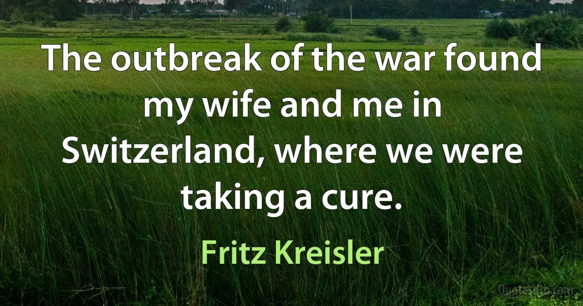 The outbreak of the war found my wife and me in Switzerland, where we were taking a cure. (Fritz Kreisler)