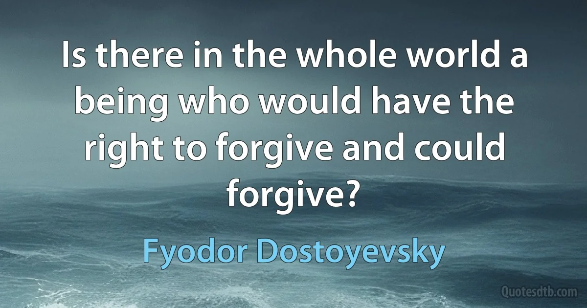 Is there in the whole world a being who would have the right to forgive and could forgive? (Fyodor Dostoyevsky)