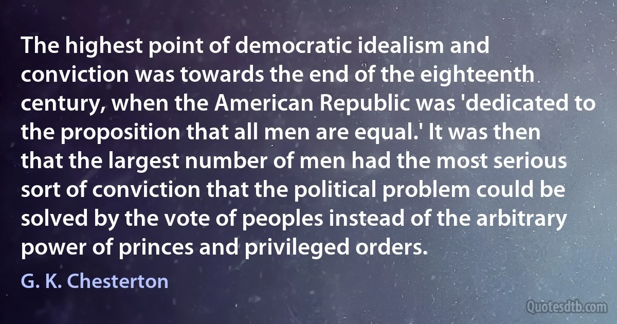 The highest point of democratic idealism and conviction was towards the end of the eighteenth century, when the American Republic was 'dedicated to the proposition that all men are equal.' It was then that the largest number of men had the most serious sort of conviction that the political problem could be solved by the vote of peoples instead of the arbitrary power of princes and privileged orders. (G. K. Chesterton)