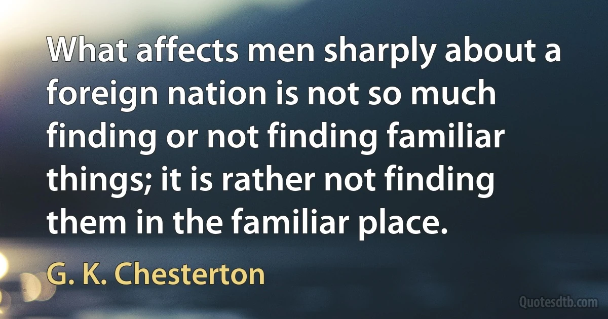 What affects men sharply about a foreign nation is not so much finding or not finding familiar things; it is rather not finding them in the familiar place. (G. K. Chesterton)