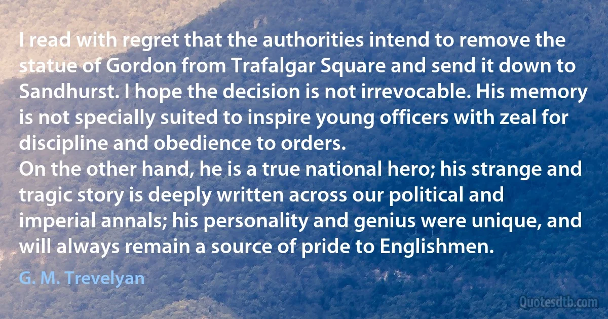 I read with regret that the authorities intend to remove the statue of Gordon from Trafalgar Square and send it down to Sandhurst. I hope the decision is not irrevocable. His memory is not specially suited to inspire young officers with zeal for discipline and obedience to orders.
On the other hand, he is a true national hero; his strange and tragic story is deeply written across our political and imperial annals; his personality and genius were unique, and will always remain a source of pride to Englishmen. (G. M. Trevelyan)