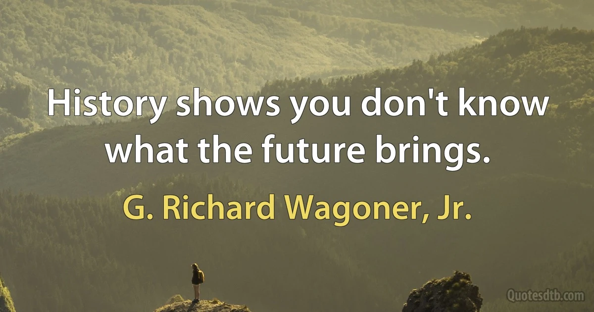 History shows you don't know what the future brings. (G. Richard Wagoner, Jr.)