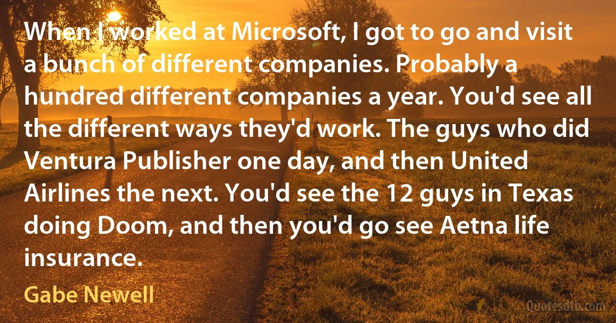 When I worked at Microsoft, I got to go and visit a bunch of different companies. Probably a hundred different companies a year. You'd see all the different ways they'd work. The guys who did Ventura Publisher one day, and then United Airlines the next. You'd see the 12 guys in Texas doing Doom, and then you'd go see Aetna life insurance. (Gabe Newell)