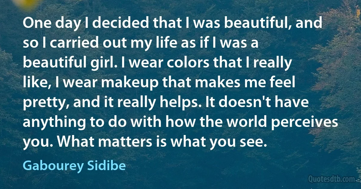 One day I decided that I was beautiful, and so I carried out my life as if I was a beautiful girl. I wear colors that I really like, I wear makeup that makes me feel pretty, and it really helps. It doesn't have anything to do with how the world perceives you. What matters is what you see. (Gabourey Sidibe)