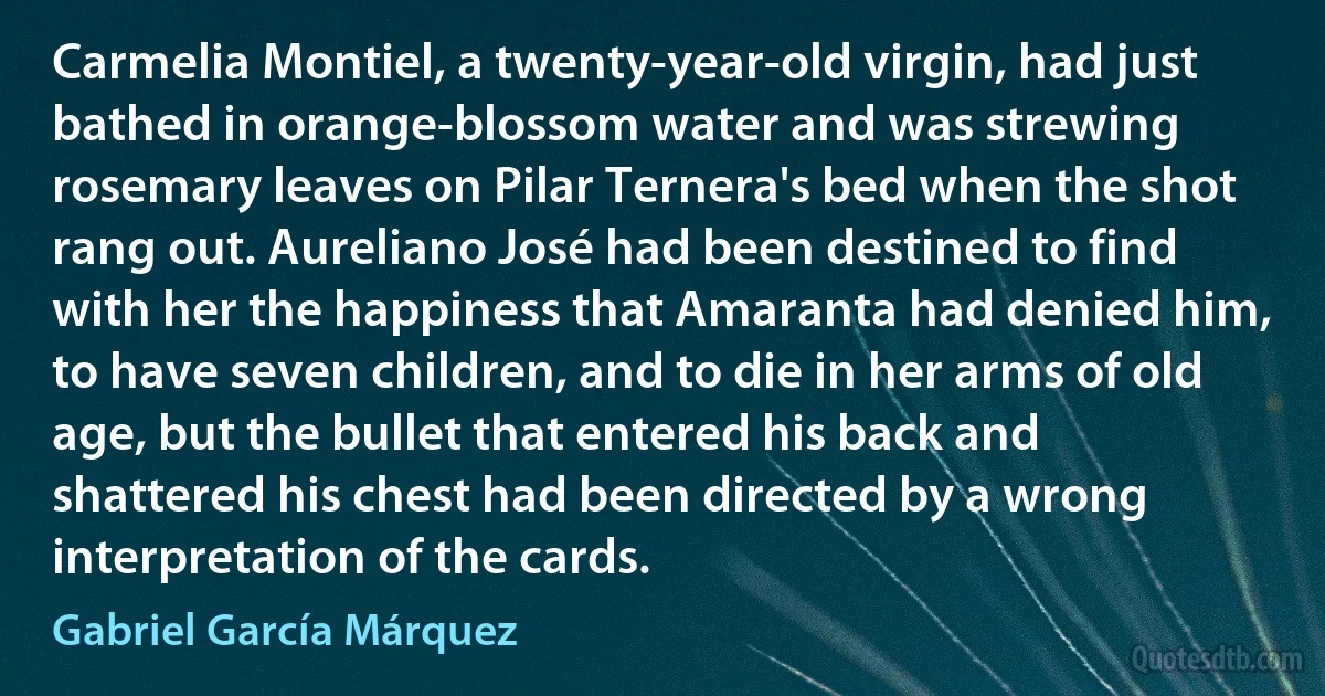 Carmelia Montiel, a twenty-year-old virgin, had just bathed in orange-blossom water and was strewing rosemary leaves on Pilar Ternera's bed when the shot rang out. Aureliano José had been destined to find with her the happiness that Amaranta had denied him, to have seven children, and to die in her arms of old age, but the bullet that entered his back and shattered his chest had been directed by a wrong interpretation of the cards. (Gabriel García Márquez)