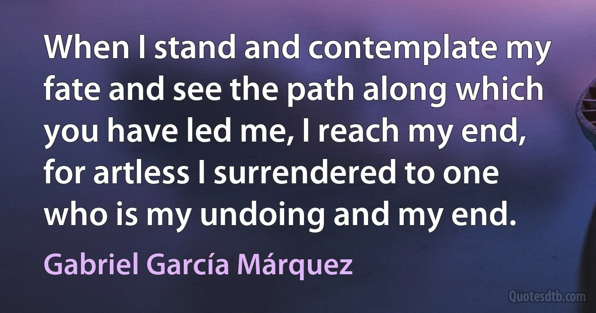 When I stand and contemplate my fate and see the path along which you have led me, I reach my end, for artless I surrendered to one who is my undoing and my end. (Gabriel García Márquez)