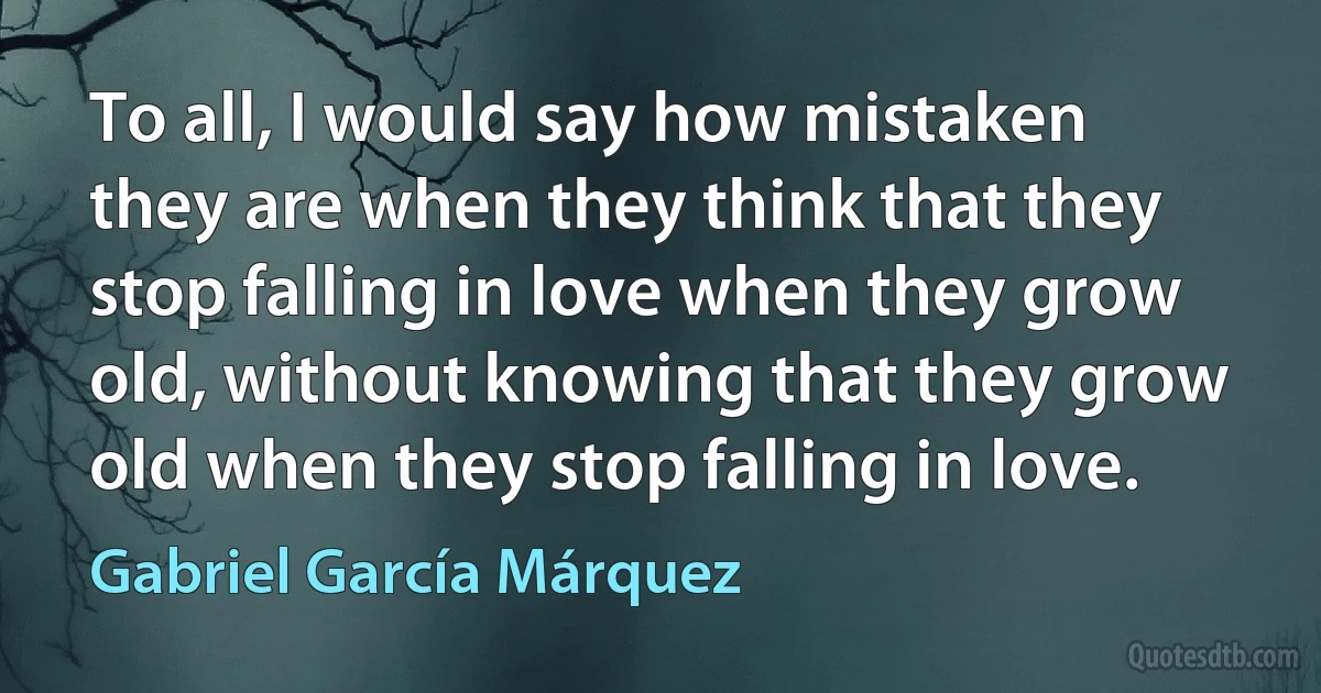 To all, I would say how mistaken they are when they think that they stop falling in love when they grow old, without knowing that they grow old when they stop falling in love. (Gabriel García Márquez)