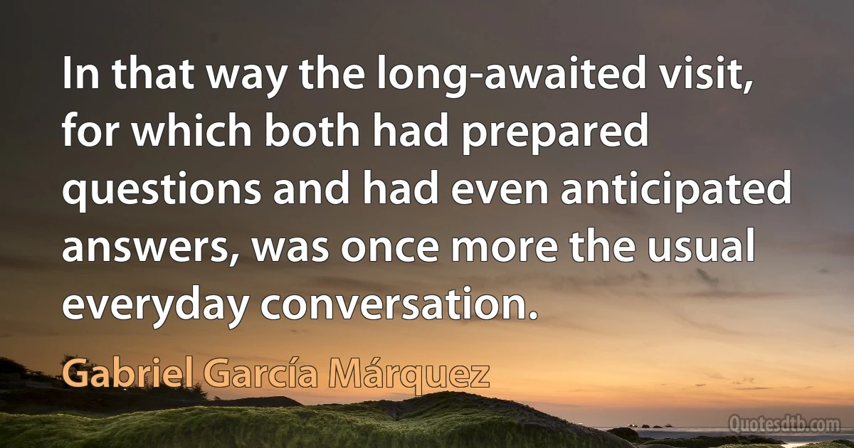 In that way the long-awaited visit, for which both had prepared questions and had even anticipated answers, was once more the usual everyday conversation. (Gabriel García Márquez)