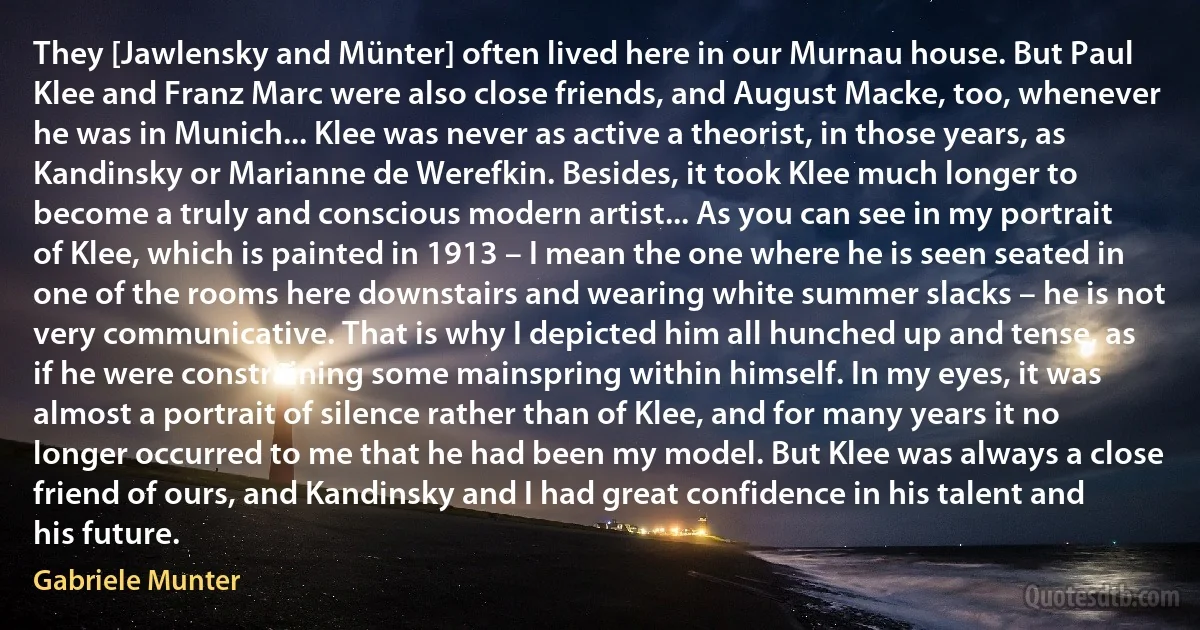 They [Jawlensky and Münter] often lived here in our Murnau house. But Paul Klee and Franz Marc were also close friends, and August Macke, too, whenever he was in Munich... Klee was never as active a theorist, in those years, as Kandinsky or Marianne de Werefkin. Besides, it took Klee much longer to become a truly and conscious modern artist... As you can see in my portrait of Klee, which is painted in 1913 – I mean the one where he is seen seated in one of the rooms here downstairs and wearing white summer slacks – he is not very communicative. That is why I depicted him all hunched up and tense, as if he were constraining some mainspring within himself. In my eyes, it was almost a portrait of silence rather than of Klee, and for many years it no longer occurred to me that he had been my model. But Klee was always a close friend of ours, and Kandinsky and I had great confidence in his talent and his future. (Gabriele Munter)