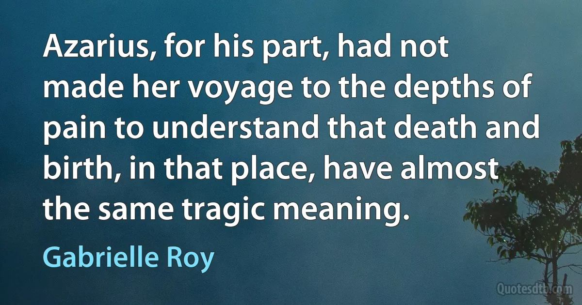 Azarius, for his part, had not made her voyage to the depths of pain to understand that death and birth, in that place, have almost the same tragic meaning. (Gabrielle Roy)