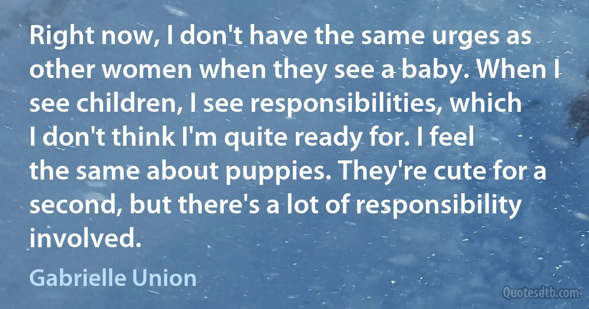 Right now, I don't have the same urges as other women when they see a baby. When I see children, I see responsibilities, which I don't think I'm quite ready for. I feel the same about puppies. They're cute for a second, but there's a lot of responsibility involved. (Gabrielle Union)