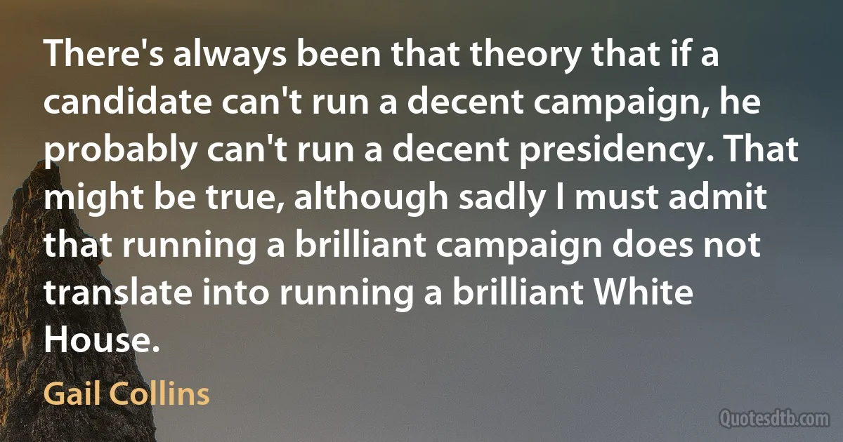 There's always been that theory that if a candidate can't run a decent campaign, he probably can't run a decent presidency. That might be true, although sadly I must admit that running a brilliant campaign does not translate into running a brilliant White House. (Gail Collins)