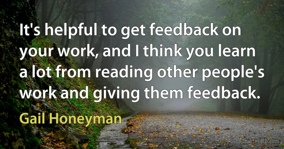 It's helpful to get feedback on your work, and I think you learn a lot from reading other people's work and giving them feedback. (Gail Honeyman)