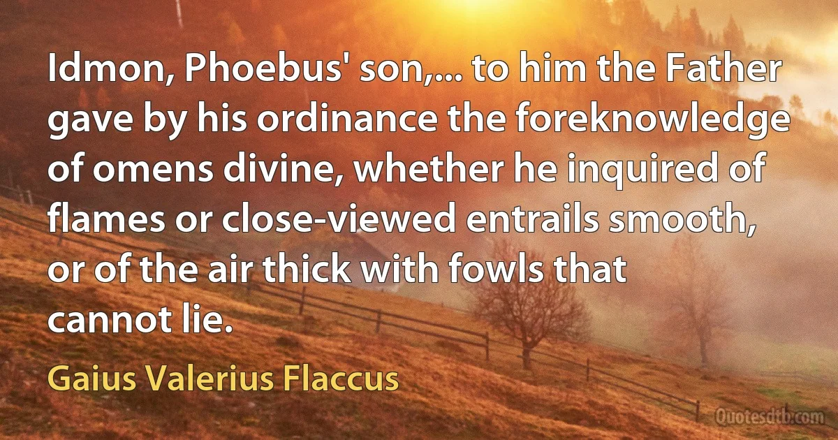 Idmon, Phoebus' son,... to him the Father gave by his ordinance the foreknowledge of omens divine, whether he inquired of flames or close-viewed entrails smooth, or of the air thick with fowls that cannot lie. (Gaius Valerius Flaccus)