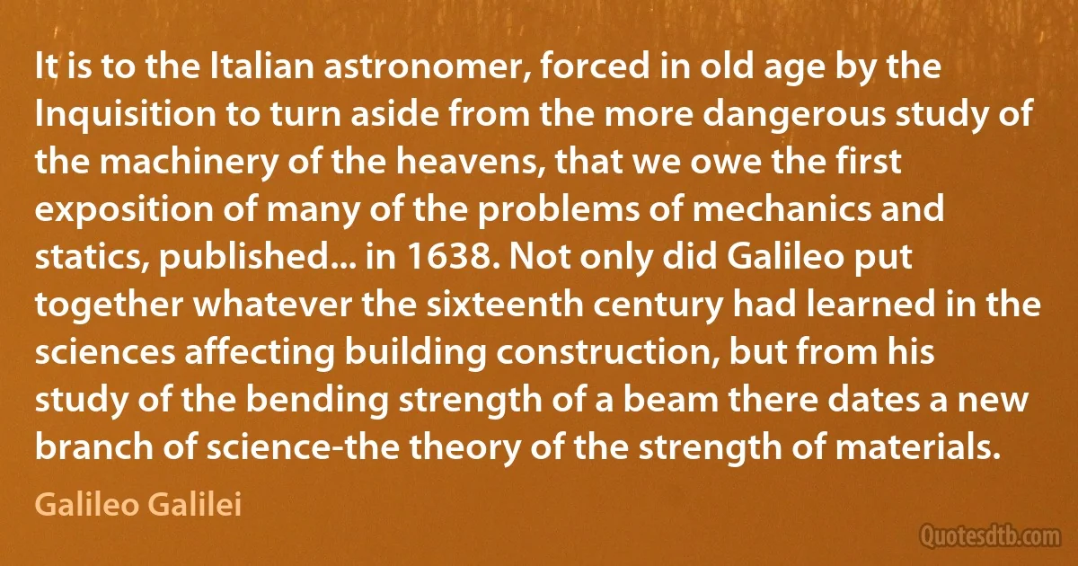 It is to the Italian astronomer, forced in old age by the Inquisition to turn aside from the more dangerous study of the machinery of the heavens, that we owe the first exposition of many of the problems of mechanics and statics, published... in 1638. Not only did Galileo put together whatever the sixteenth century had learned in the sciences affecting building construction, but from his study of the bending strength of a beam there dates a new branch of science-the theory of the strength of materials. (Galileo Galilei)