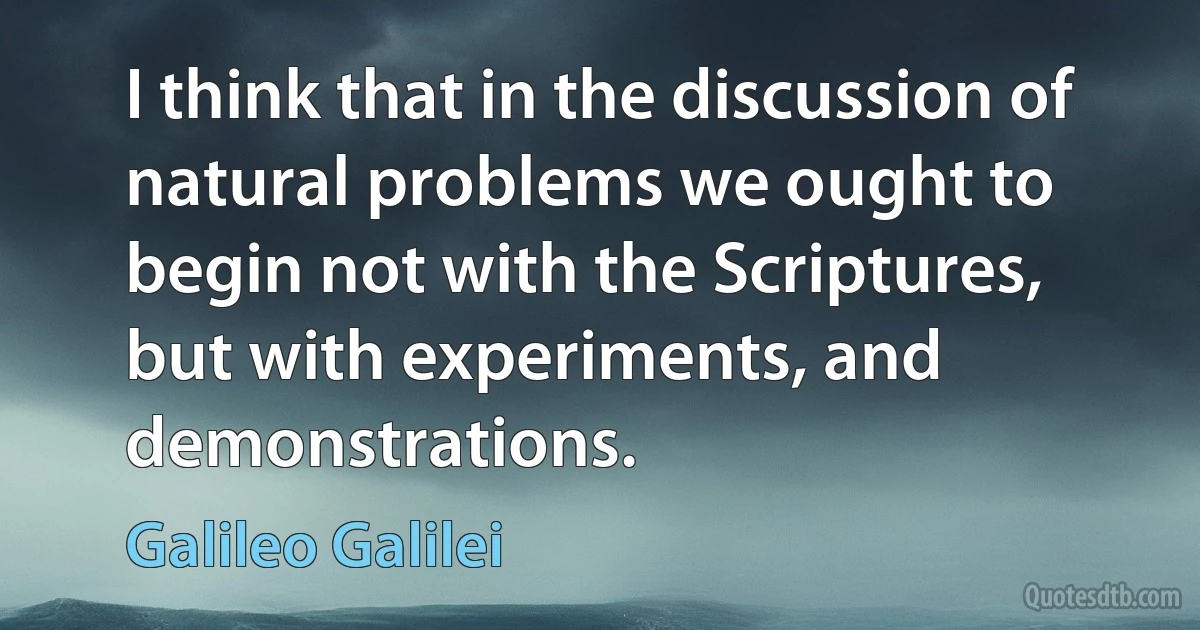 I think that in the discussion of natural problems we ought to begin not with the Scriptures, but with experiments, and demonstrations. (Galileo Galilei)