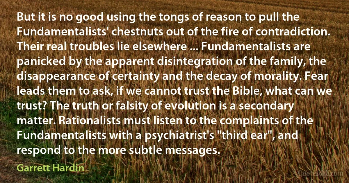 But it is no good using the tongs of reason to pull the Fundamentalists' chestnuts out of the fire of contradiction. Their real troubles lie elsewhere ... Fundamentalists are panicked by the apparent disintegration of the family, the disappearance of certainty and the decay of morality. Fear leads them to ask, if we cannot trust the Bible, what can we trust? The truth or falsity of evolution is a secondary matter. Rationalists must listen to the complaints of the Fundamentalists with a psychiatrist's "third ear", and respond to the more subtle messages. (Garrett Hardin)