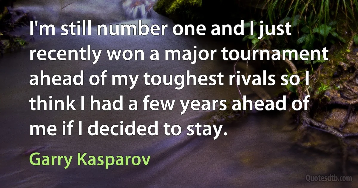 I'm still number one and I just recently won a major tournament ahead of my toughest rivals so I think I had a few years ahead of me if I decided to stay. (Garry Kasparov)