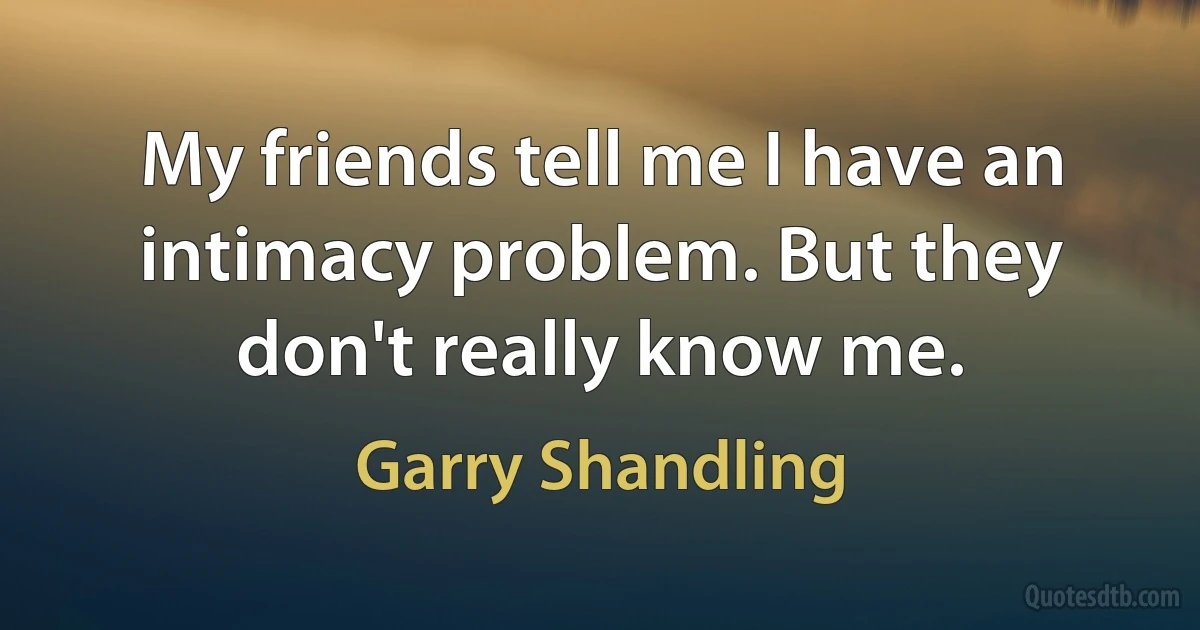 My friends tell me I have an intimacy problem. But they don't really know me. (Garry Shandling)