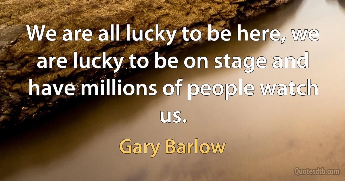 We are all lucky to be here, we are lucky to be on stage and have millions of people watch us. (Gary Barlow)