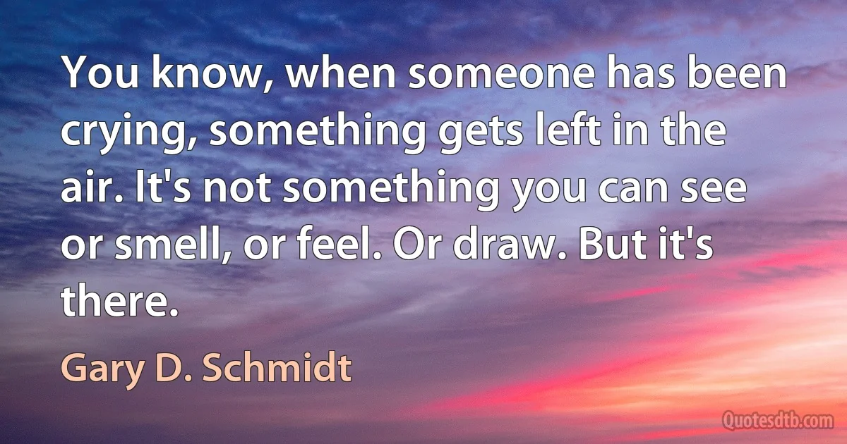 You know, when someone has been crying, something gets left in the air. It's not something you can see or smell, or feel. Or draw. But it's there. (Gary D. Schmidt)