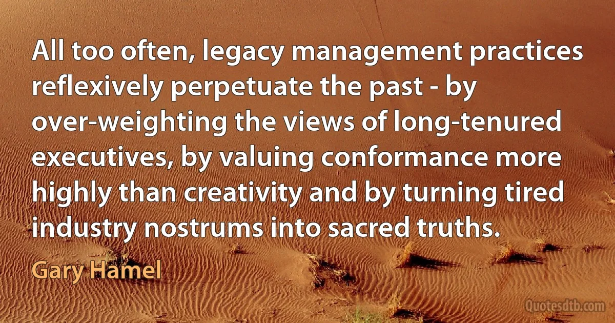 All too often, legacy management practices reflexively perpetuate the past - by over-weighting the views of long-tenured executives, by valuing conformance more highly than creativity and by turning tired industry nostrums into sacred truths. (Gary Hamel)