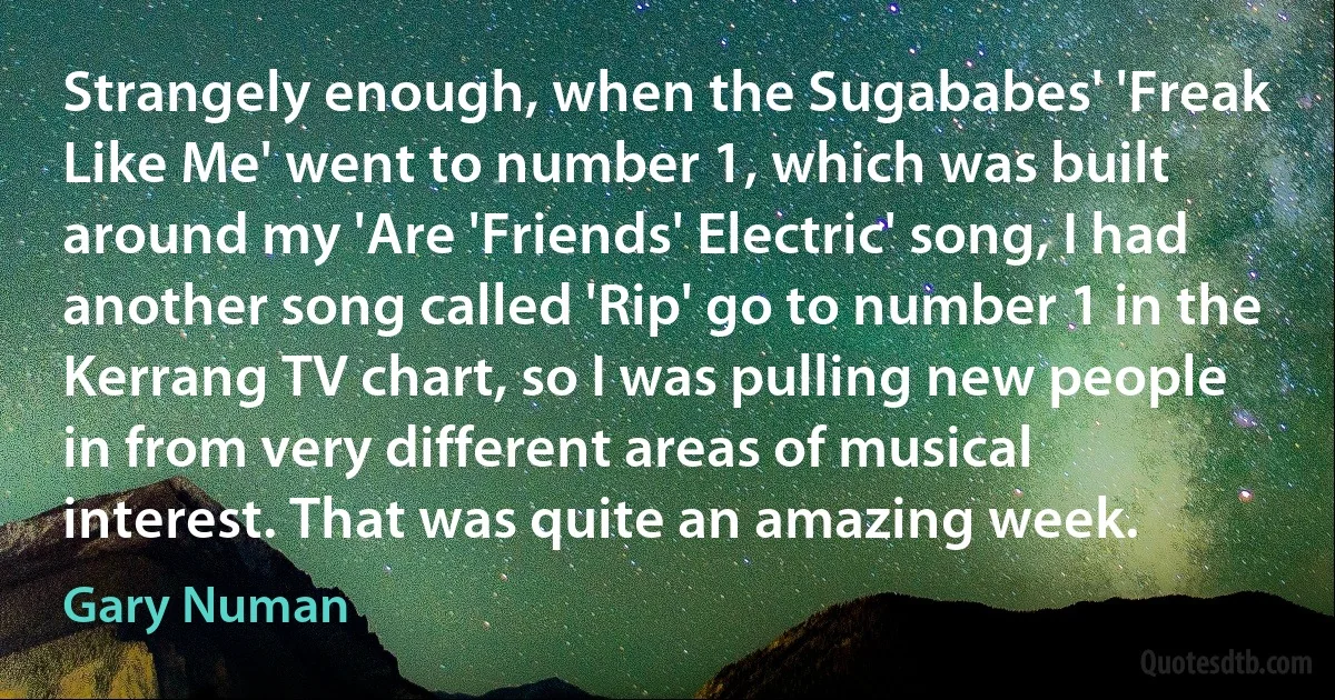 Strangely enough, when the Sugababes' 'Freak Like Me' went to number 1, which was built around my 'Are 'Friends' Electric' song, I had another song called 'Rip' go to number 1 in the Kerrang TV chart, so I was pulling new people in from very different areas of musical interest. That was quite an amazing week. (Gary Numan)