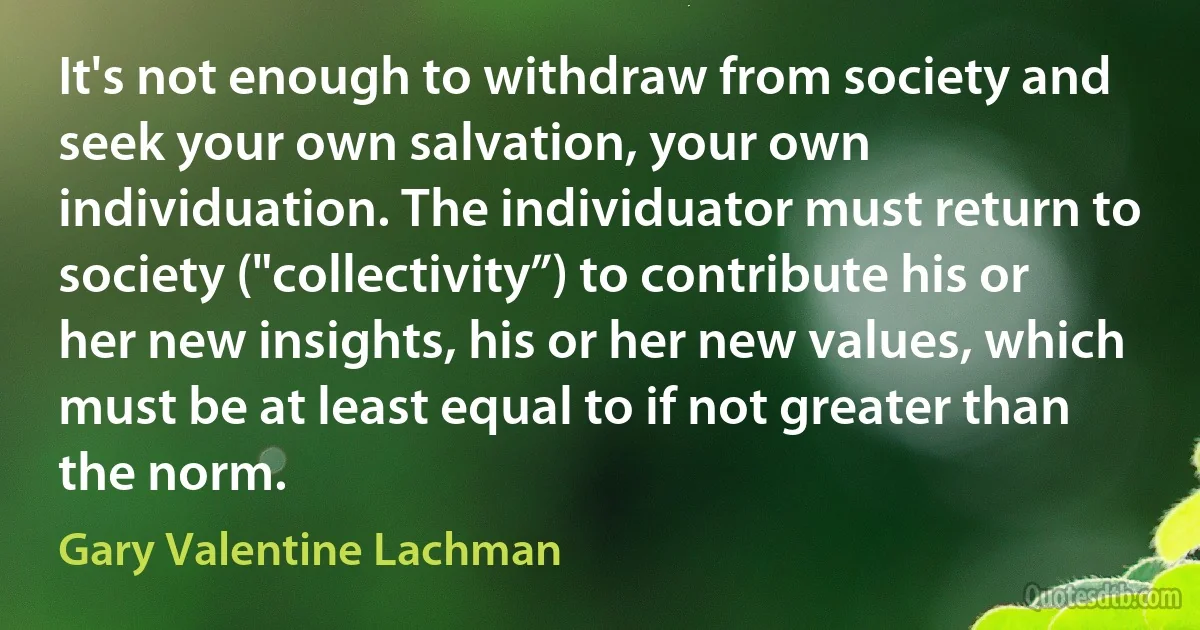 It's not enough to withdraw from society and seek your own salvation, your own individuation. The individuator must return to society ("collectivity”) to contribute his or her new insights, his or her new values, which must be at least equal to if not greater than the norm. (Gary Valentine Lachman)