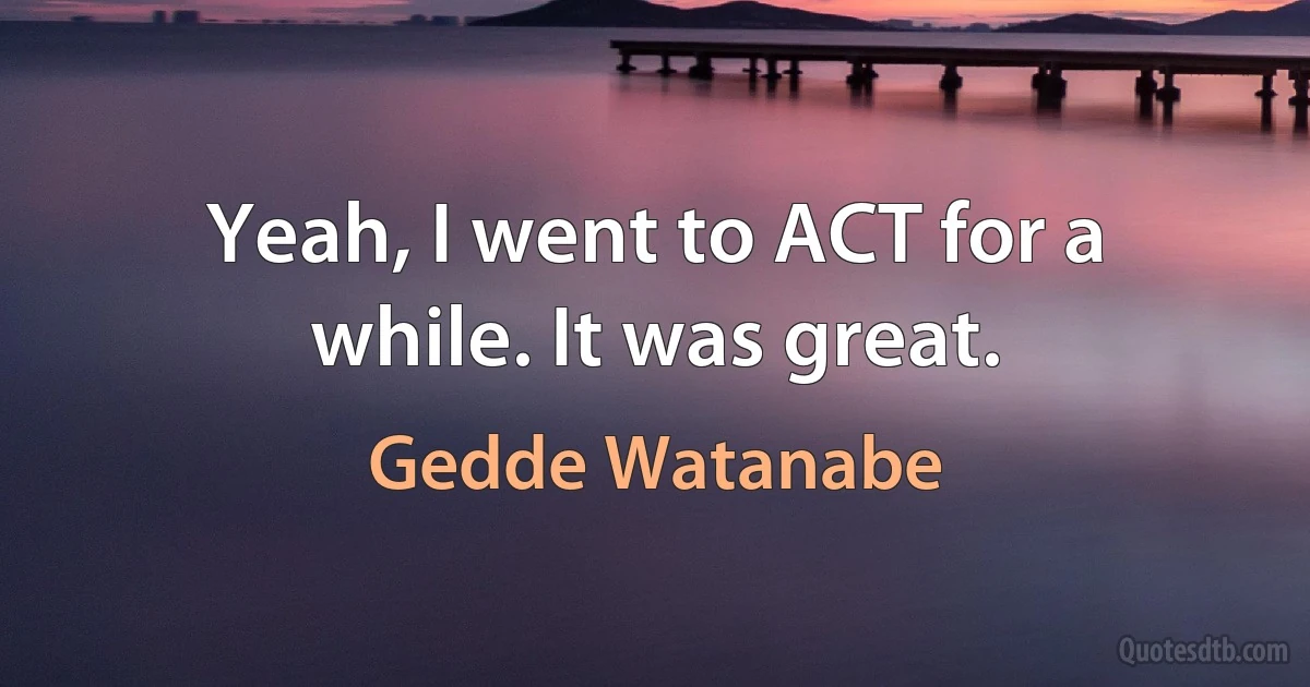 Yeah, I went to ACT for a while. It was great. (Gedde Watanabe)