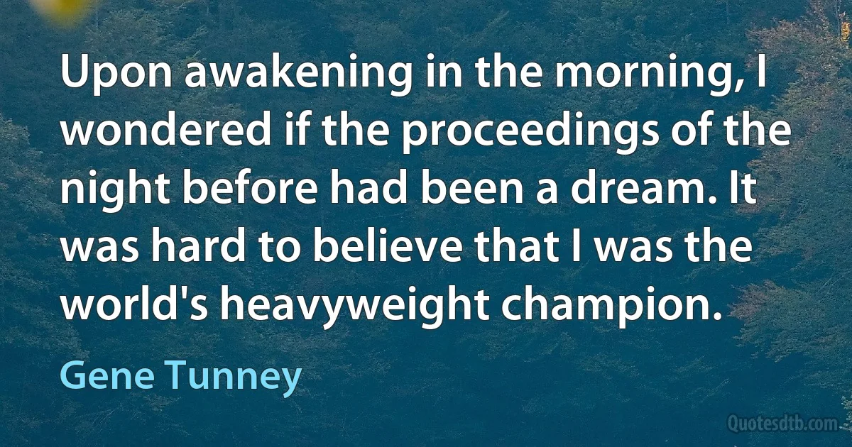 Upon awakening in the morning, I wondered if the proceedings of the night before had been a dream. It was hard to believe that I was the world's heavyweight champion. (Gene Tunney)