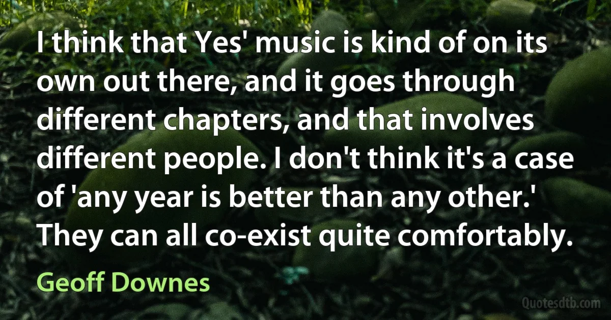 I think that Yes' music is kind of on its own out there, and it goes through different chapters, and that involves different people. I don't think it's a case of 'any year is better than any other.' They can all co-exist quite comfortably. (Geoff Downes)