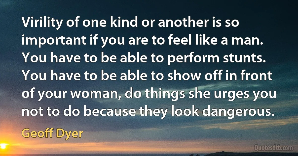 Virility of one kind or another is so important if you are to feel like a man. You have to be able to perform stunts. You have to be able to show off in front of your woman, do things she urges you not to do because they look dangerous. (Geoff Dyer)