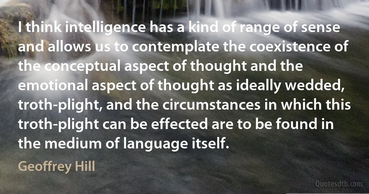 I think intelligence has a kind of range of sense and allows us to contemplate the coexistence of the conceptual aspect of thought and the emotional aspect of thought as ideally wedded, troth-plight, and the circumstances in which this troth-plight can be effected are to be found in the medium of language itself. (Geoffrey Hill)