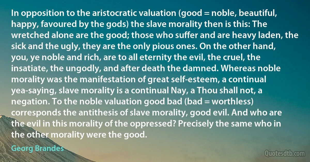 In opposition to the aristocratic valuation (good = noble, beautiful, happy, favoured by the gods) the slave morality then is this: The wretched alone are the good; those who suffer and are heavy laden, the sick and the ugly, they are the only pious ones. On the other hand, you, ye noble and rich, are to all eternity the evil, the cruel, the insatiate, the ungodly, and after death the damned. Whereas noble morality was the manifestation of great self-esteem, a continual yea-saying, slave morality is a continual Nay, a Thou shall not, a negation. To the noble valuation good bad (bad = worthless) corresponds the antithesis of slave morality, good evil. And who are the evil in this morality of the oppressed? Precisely the same who in the other morality were the good. (Georg Brandes)